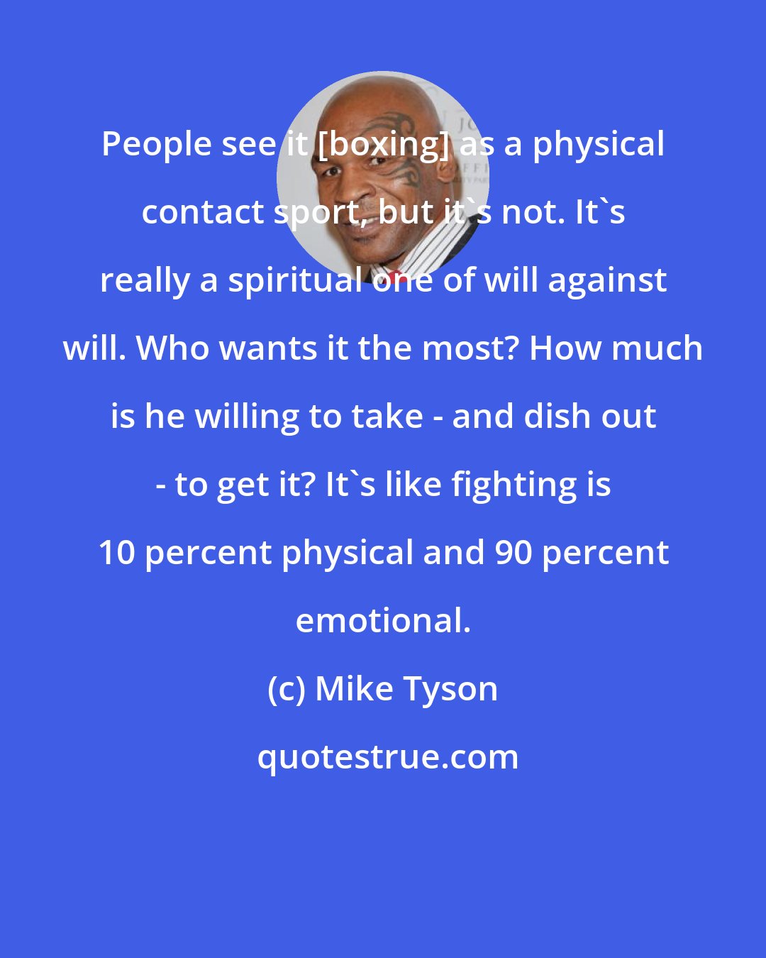 Mike Tyson: People see it [boxing] as a physical contact sport, but it's not. It's really a spiritual one of will against will. Who wants it the most? How much is he willing to take - and dish out - to get it? It's like fighting is 10 percent physical and 90 percent emotional.