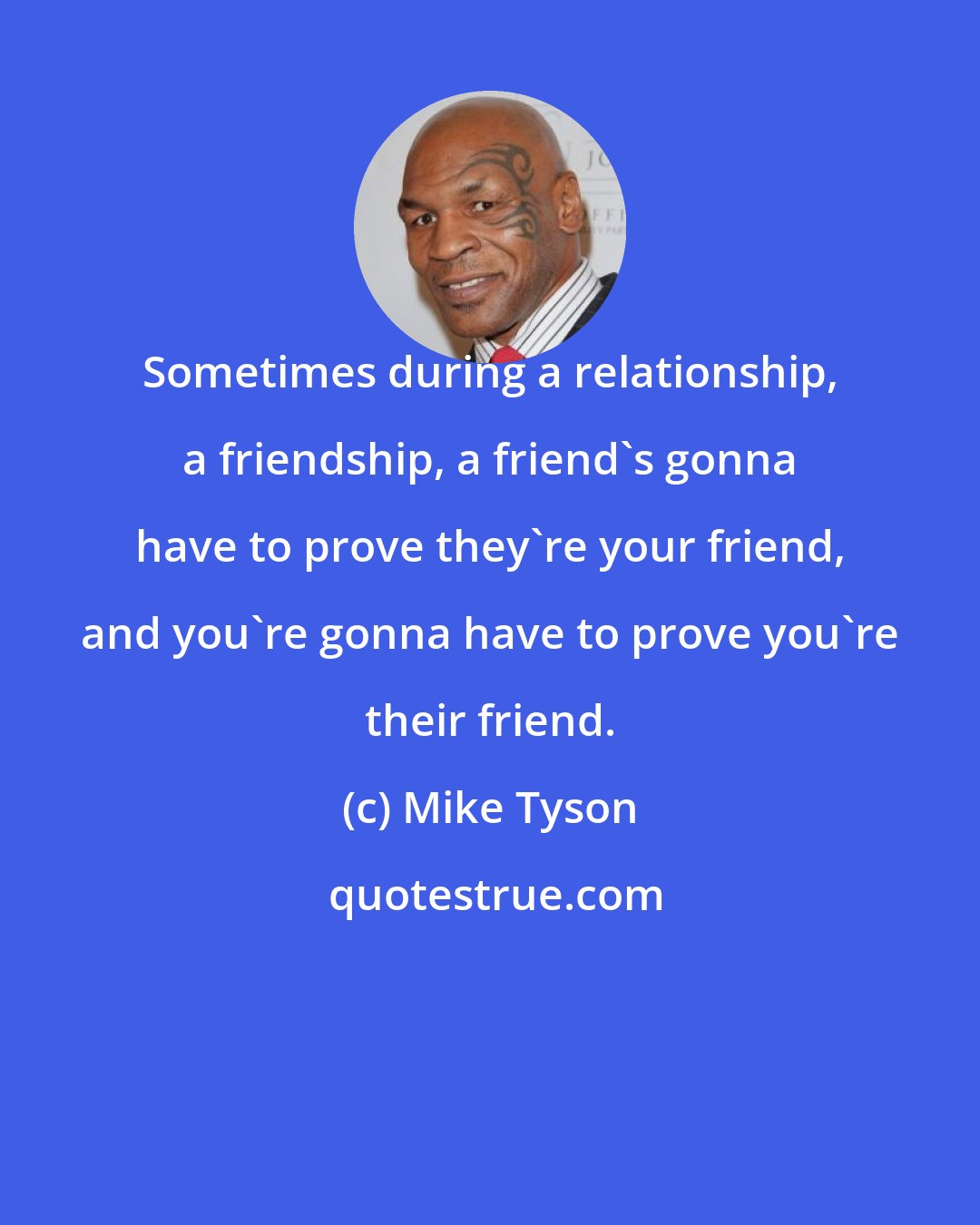 Mike Tyson: Sometimes during a relationship, a friendship, a friend's gonna have to prove they're your friend, and you're gonna have to prove you're their friend.