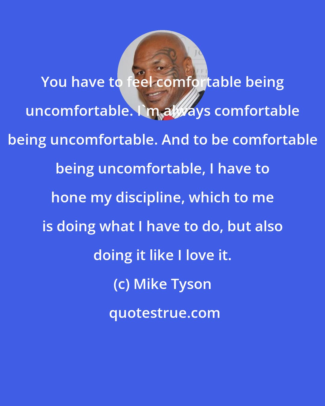 Mike Tyson: You have to feel comfortable being uncomfortable. I'm always comfortable being uncomfortable. And to be comfortable being uncomfortable, I have to hone my discipline, which to me is doing what I have to do, but also doing it like I love it.