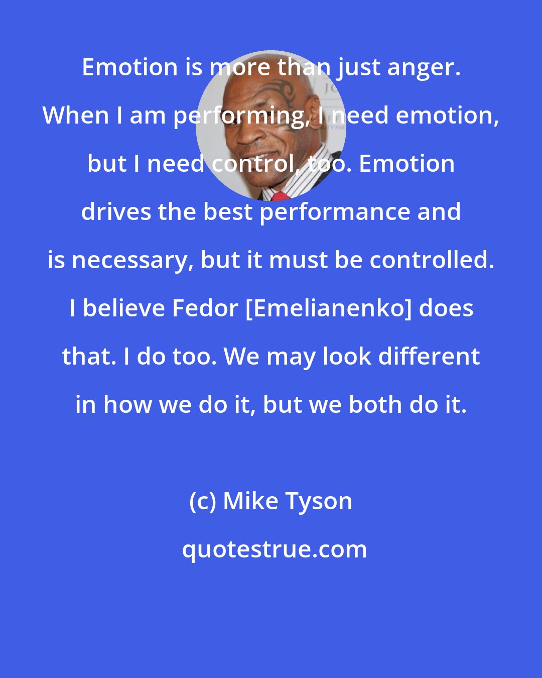 Mike Tyson: Emotion is more than just anger. When I am performing, I need emotion, but I need control, too. Emotion drives the best performance and is necessary, but it must be controlled. I believe Fedor [Emelianenko] does that. I do too. We may look different in how we do it, but we both do it.