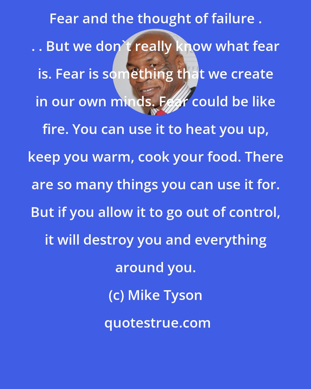 Mike Tyson: Fear and the thought of failure . . . But we don't really know what fear is. Fear is something that we create in our own minds. Fear could be like fire. You can use it to heat you up, keep you warm, cook your food. There are so many things you can use it for. But if you allow it to go out of control, it will destroy you and everything around you.