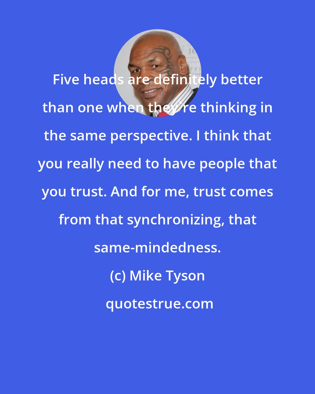 Mike Tyson: Five heads are definitely better than one when they're thinking in the same perspective. I think that you really need to have people that you trust. And for me, trust comes from that synchronizing, that same-mindedness.