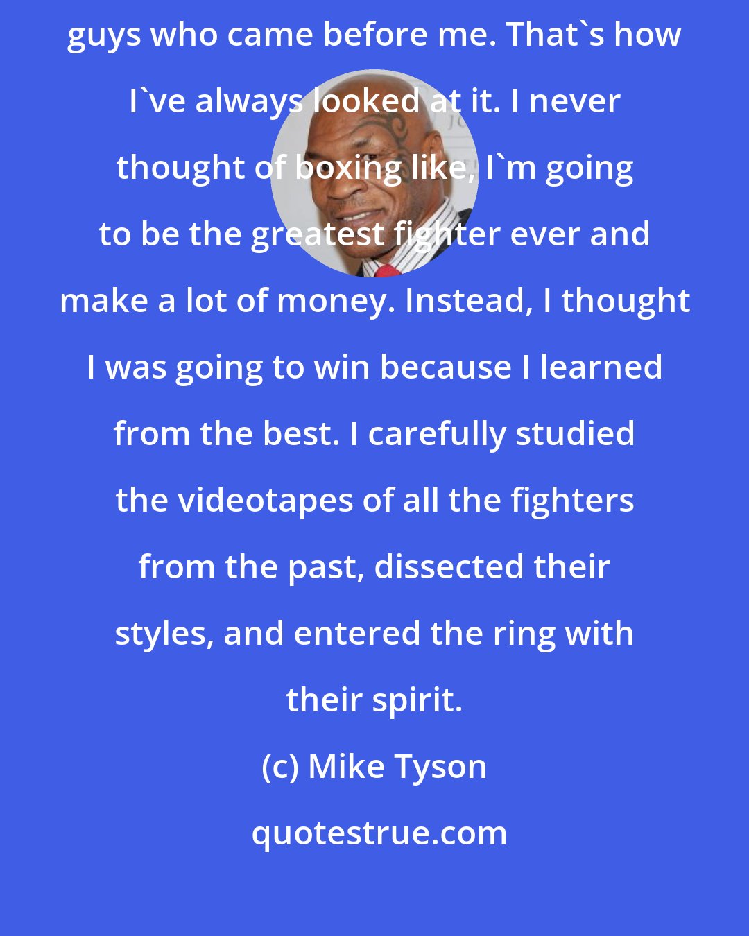 Mike Tyson: I just did what I did in my era, basically because of my admiration for the guys who came before me. That's how I've always looked at it. I never thought of boxing like, I'm going to be the greatest fighter ever and make a lot of money. Instead, I thought I was going to win because I learned from the best. I carefully studied the videotapes of all the fighters from the past, dissected their styles, and entered the ring with their spirit.