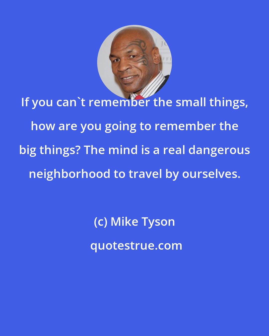 Mike Tyson: If you can't remember the small things, how are you going to remember the big things? The mind is a real dangerous neighborhood to travel by ourselves.