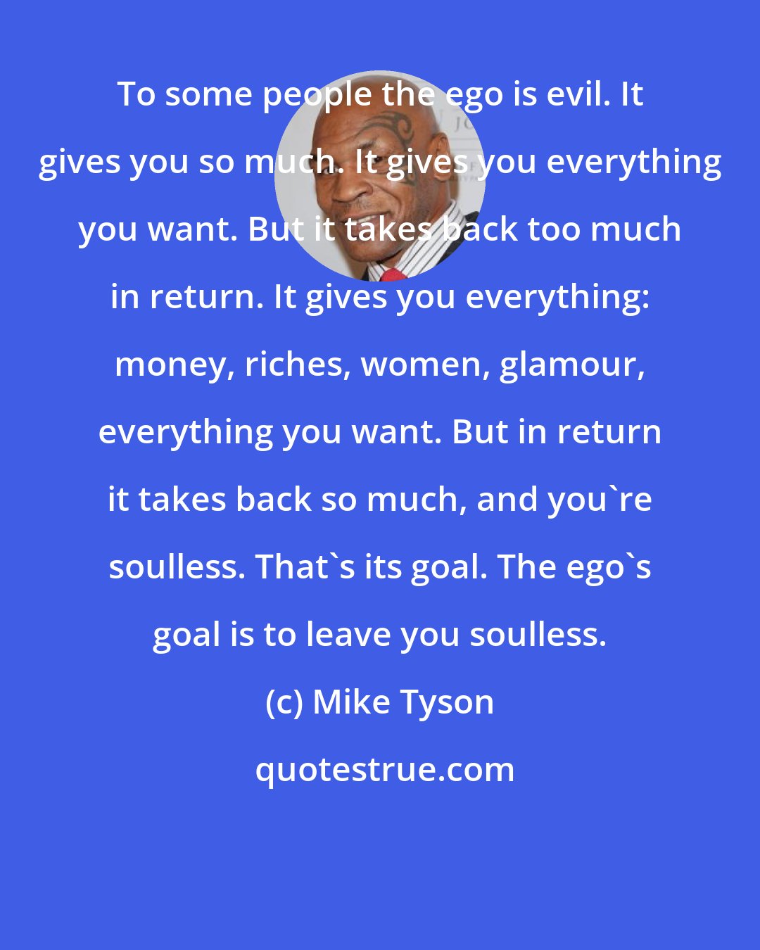 Mike Tyson: To some people the ego is evil. It gives you so much. It gives you everything you want. But it takes back too much in return. It gives you everything: money, riches, women, glamour, everything you want. But in return it takes back so much, and you're soulless. That's its goal. The ego's goal is to leave you soulless.