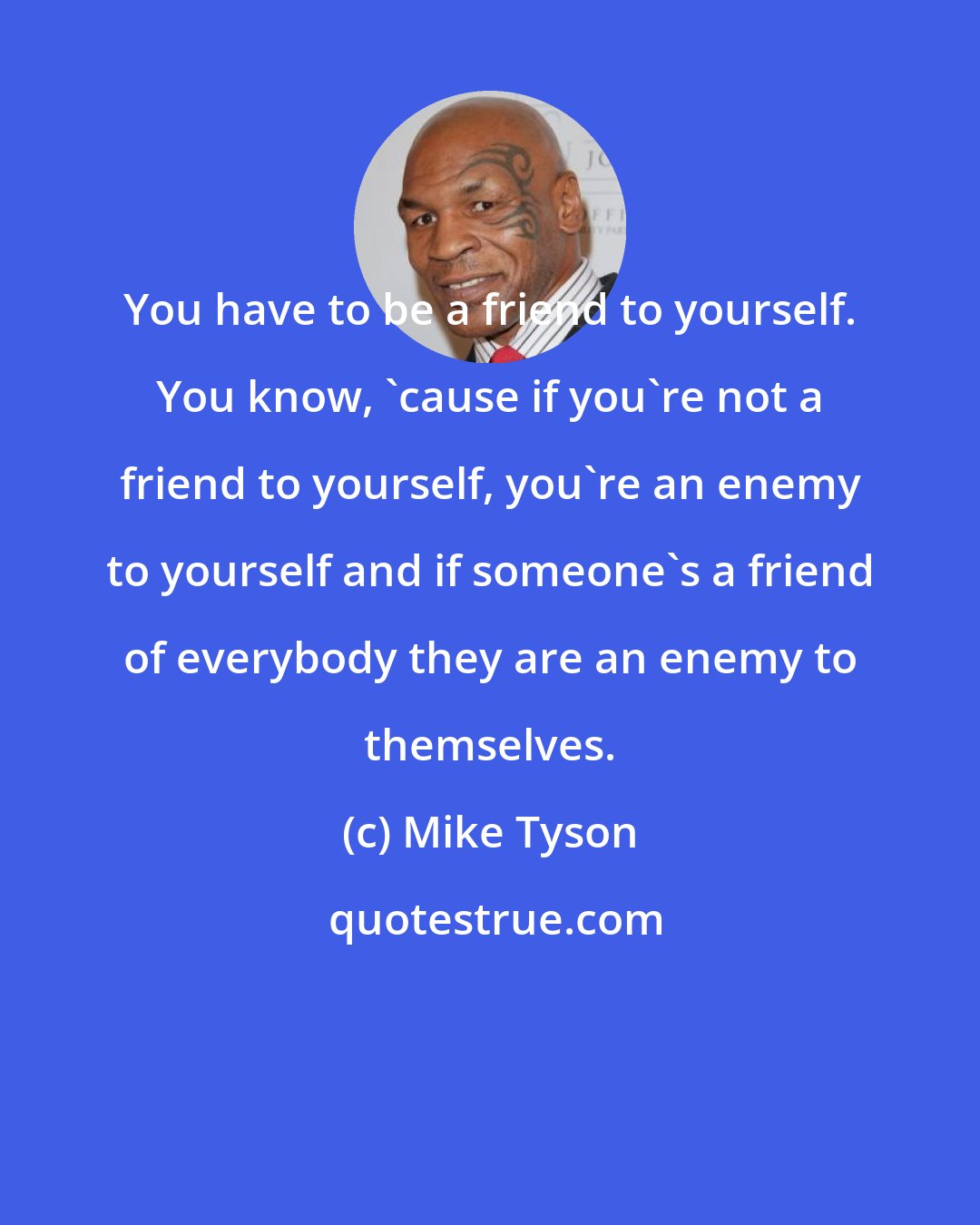 Mike Tyson: You have to be a friend to yourself. You know, 'cause if you're not a friend to yourself, you're an enemy to yourself and if someone's a friend of everybody they are an enemy to themselves.