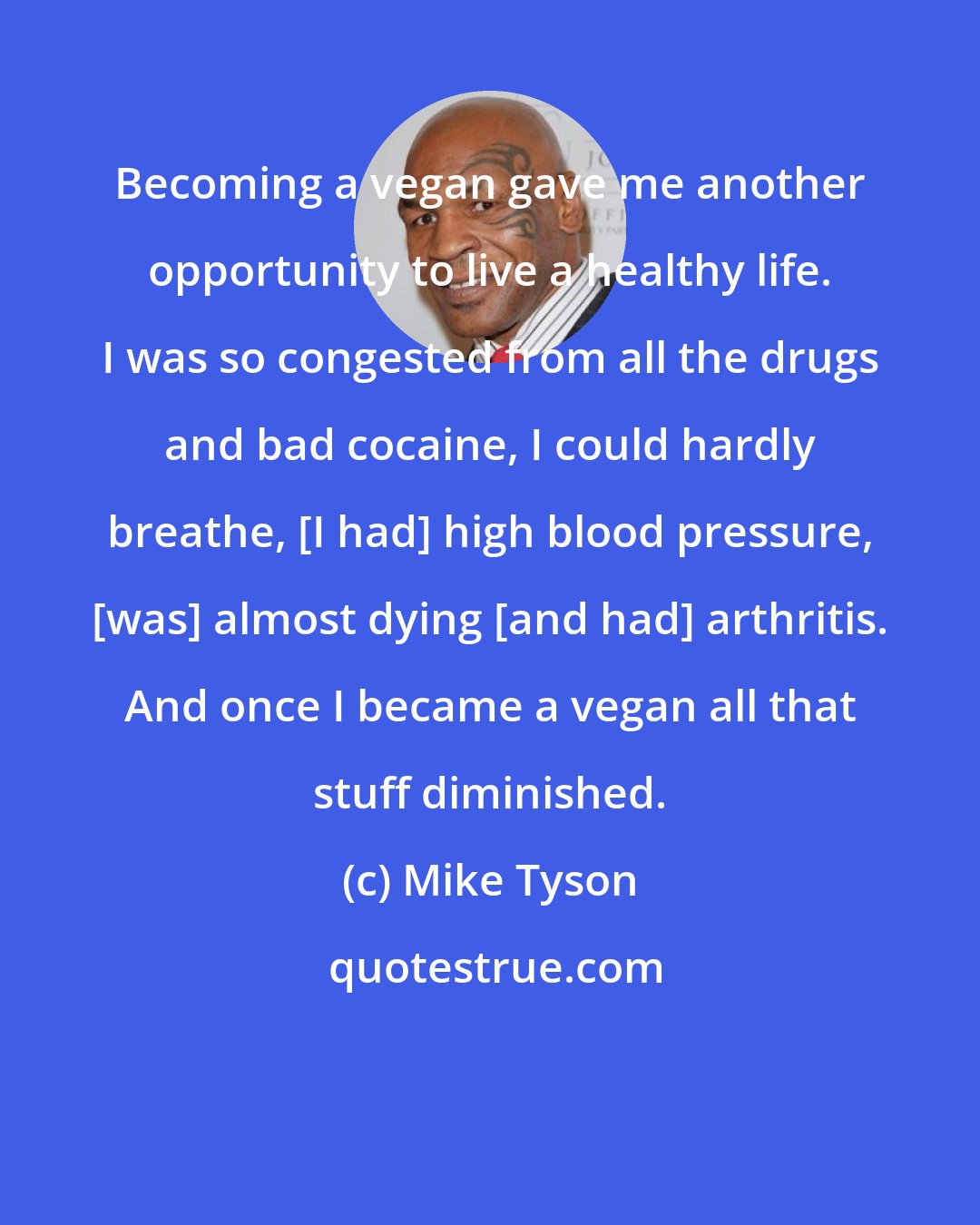 Mike Tyson: Becoming a vegan gave me another opportunity to live a healthy life. I was so congested from all the drugs and bad cocaine, I could hardly breathe, [I had] high blood pressure, [was] almost dying [and had] arthritis. And once I became a vegan all that stuff diminished.