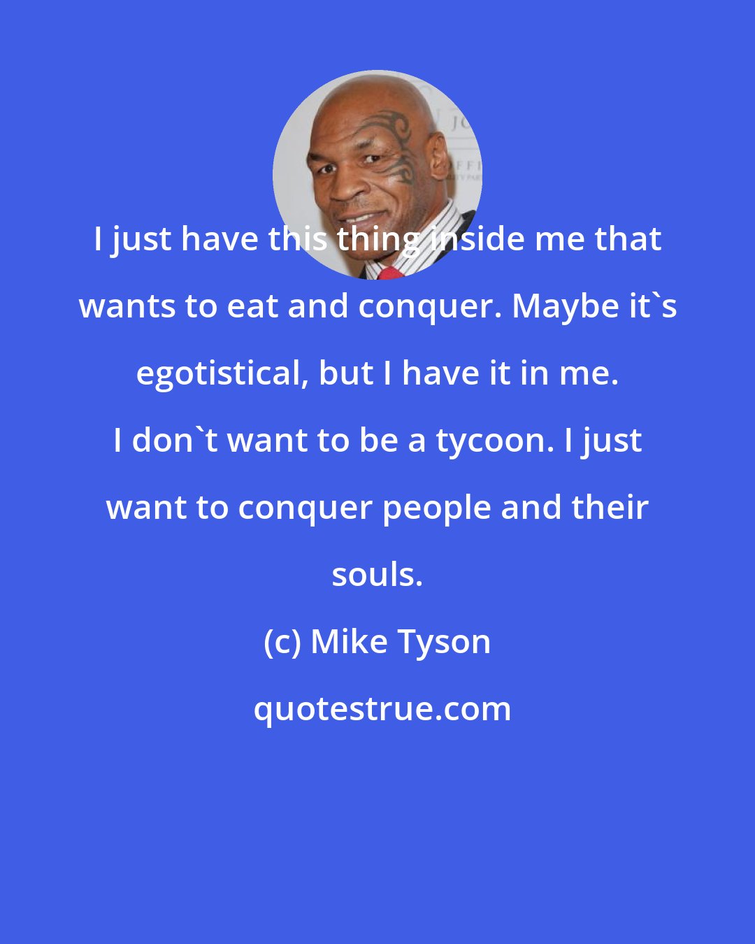 Mike Tyson: I just have this thing inside me that wants to eat and conquer. Maybe it's egotistical, but I have it in me. I don't want to be a tycoon. I just want to conquer people and their souls.