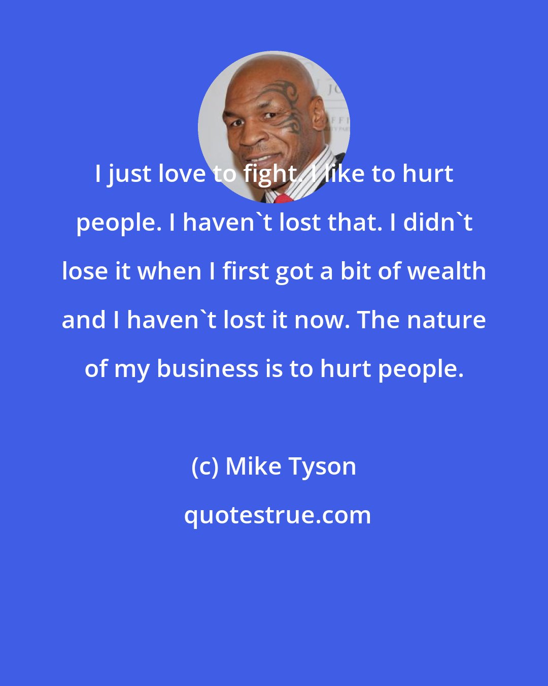 Mike Tyson: I just love to fight. I like to hurt people. I haven't lost that. I didn't lose it when I first got a bit of wealth and I haven't lost it now. The nature of my business is to hurt people.