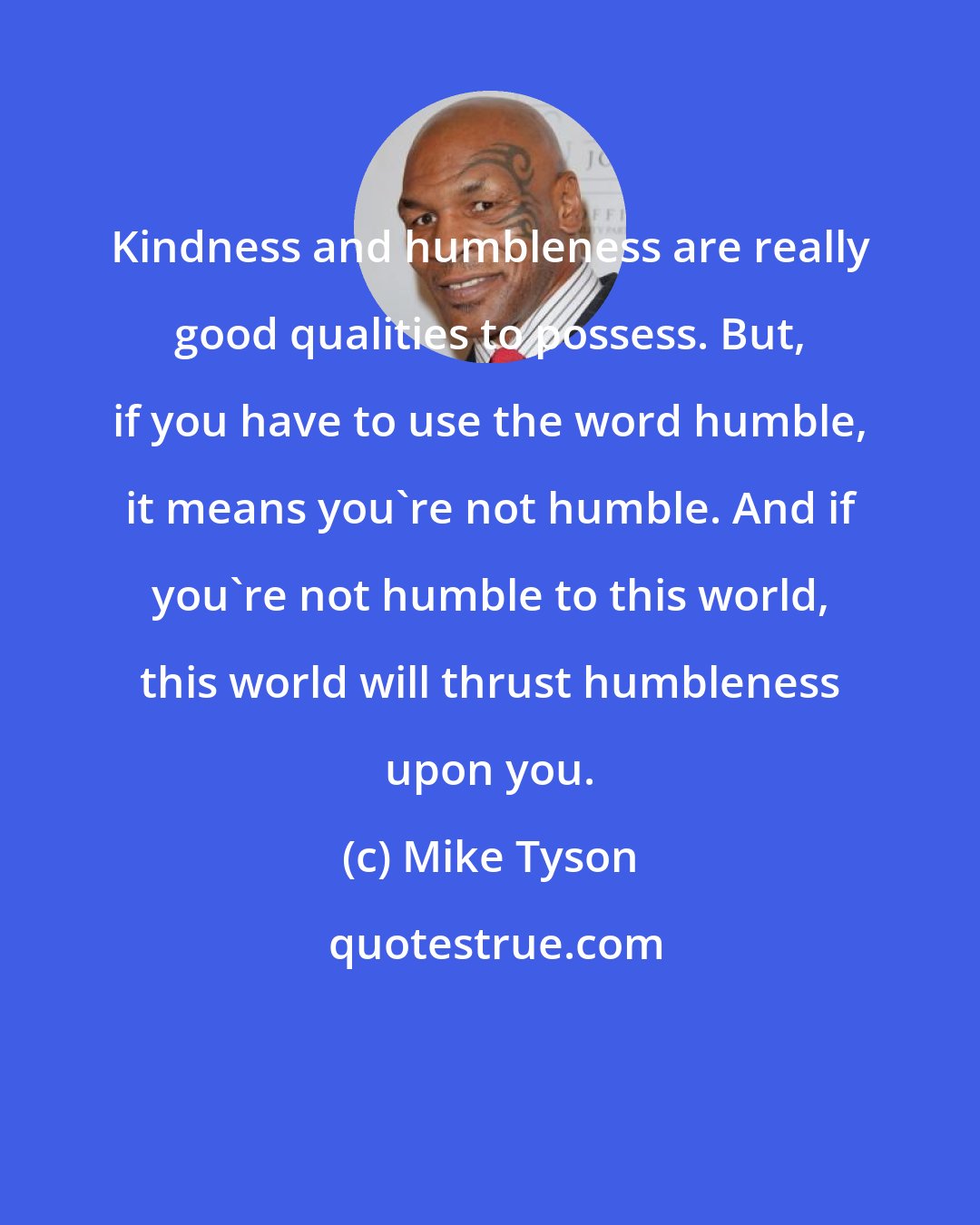 Mike Tyson: Kindness and humbleness are really good qualities to possess. But, if you have to use the word humble, it means you're not humble. And if you're not humble to this world, this world will thrust humbleness upon you.