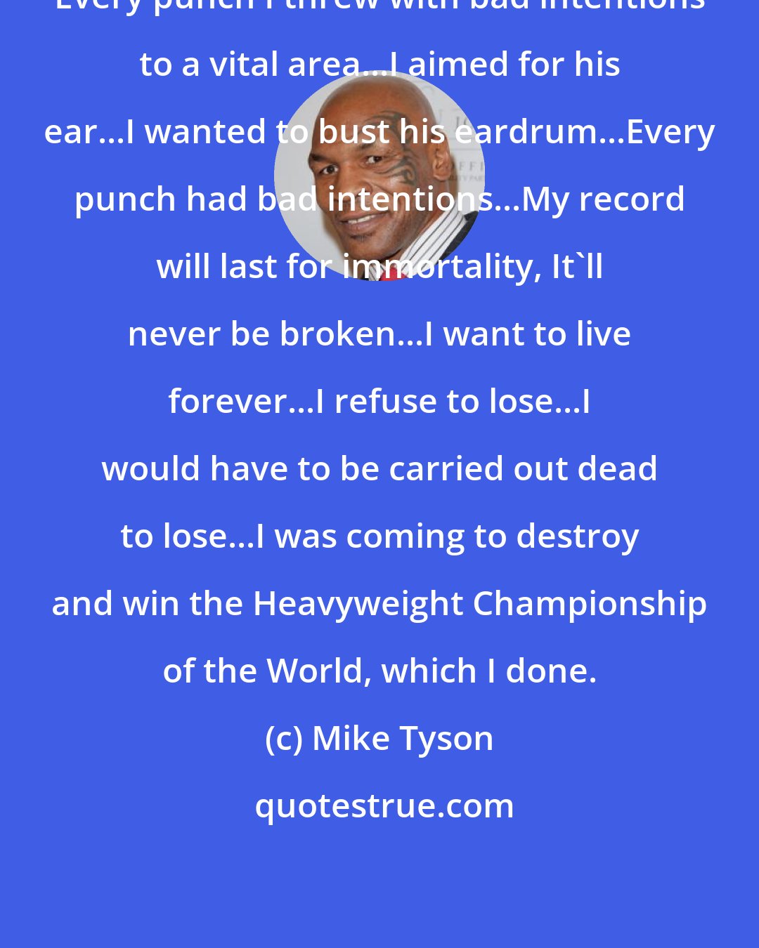 Mike Tyson: Every punch I threw with bad intentions to a vital area...I aimed for his ear...I wanted to bust his eardrum...Every punch had bad intentions...My record will last for immortality, It'll never be broken...I want to live forever...I refuse to lose...I would have to be carried out dead to lose...I was coming to destroy and win the Heavyweight Championship of the World, which I done.