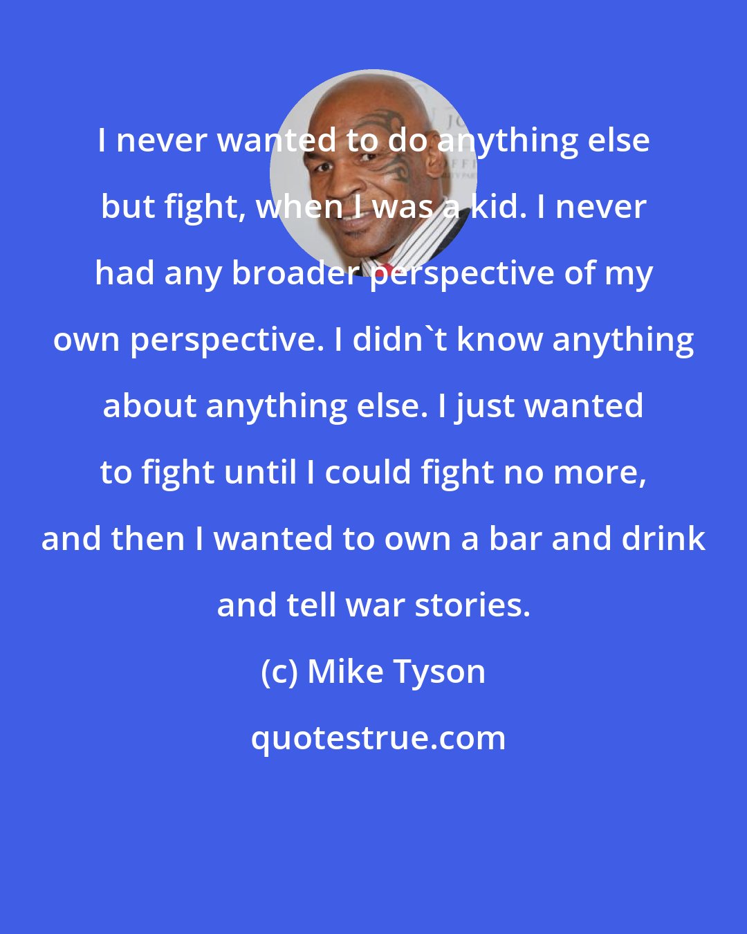 Mike Tyson: I never wanted to do anything else but fight, when I was a kid. I never had any broader perspective of my own perspective. I didn't know anything about anything else. I just wanted to fight until I could fight no more, and then I wanted to own a bar and drink and tell war stories.