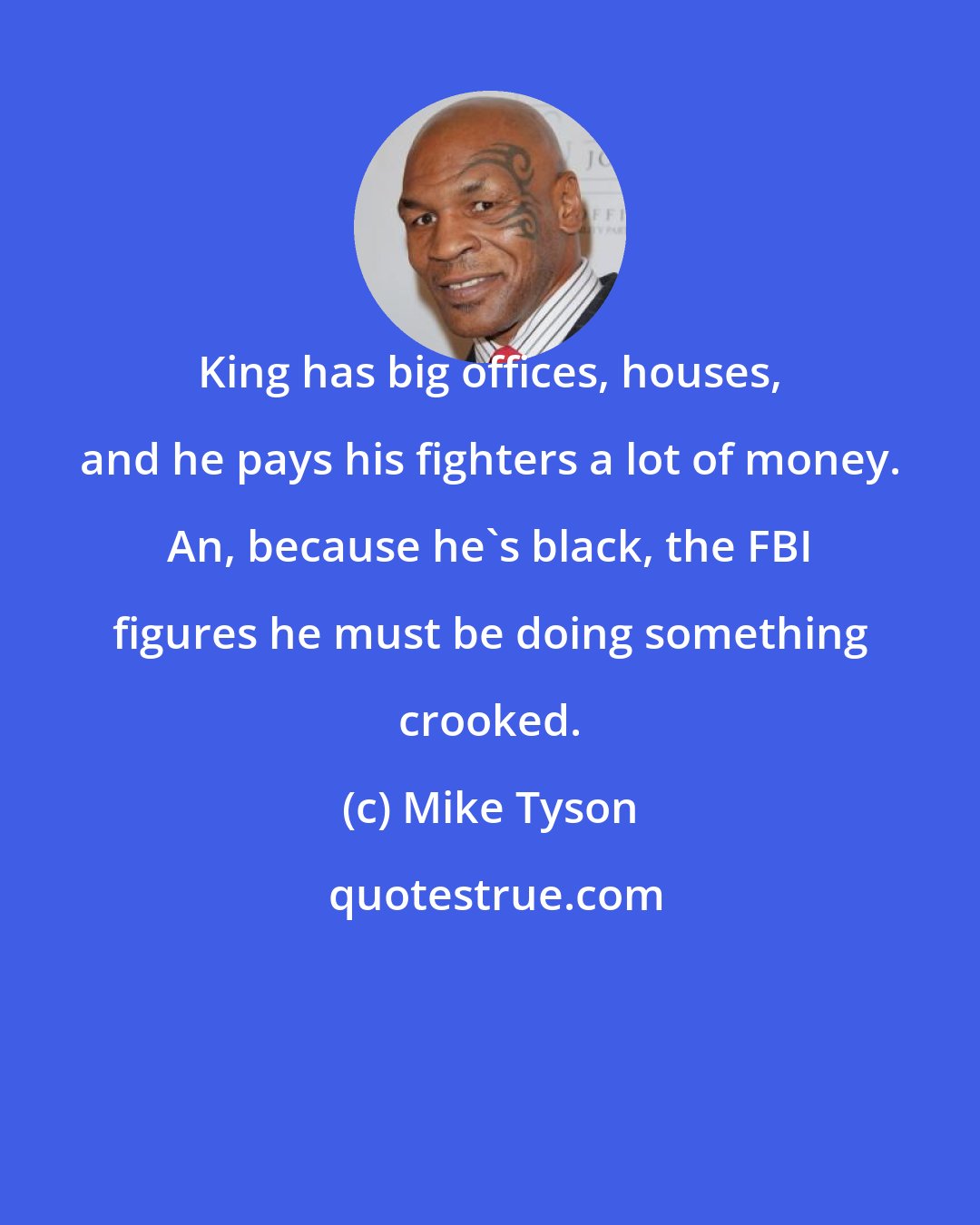 Mike Tyson: King has big offices, houses, and he pays his fighters a lot of money. An, because he's black, the FBI figures he must be doing something crooked.