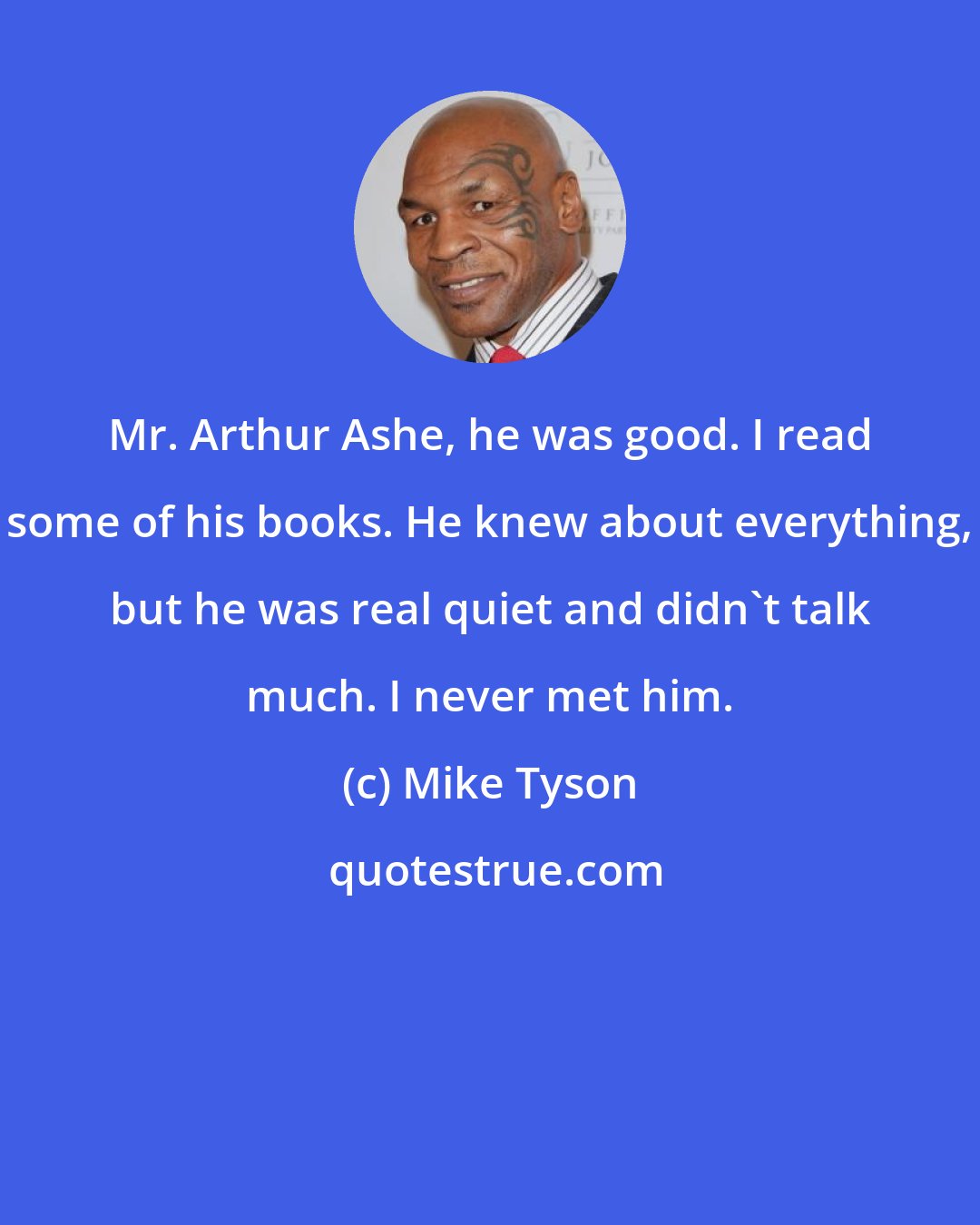 Mike Tyson: Mr. Arthur Ashe, he was good. I read some of his books. He knew about everything, but he was real quiet and didn't talk much. I never met him.