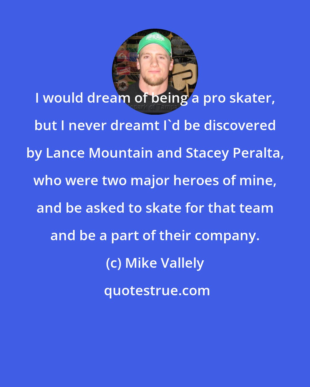 Mike Vallely: I would dream of being a pro skater, but I never dreamt I'd be discovered by Lance Mountain and Stacey Peralta, who were two major heroes of mine, and be asked to skate for that team and be a part of their company.