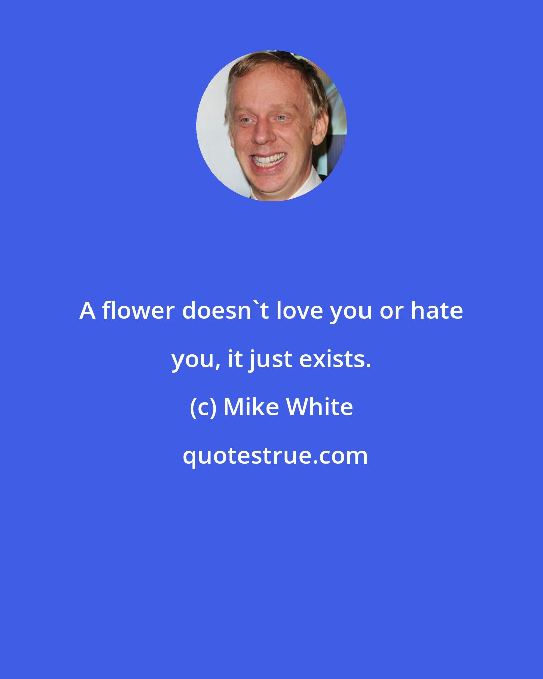 Mike White: A flower doesn't love you or hate you, it just exists.