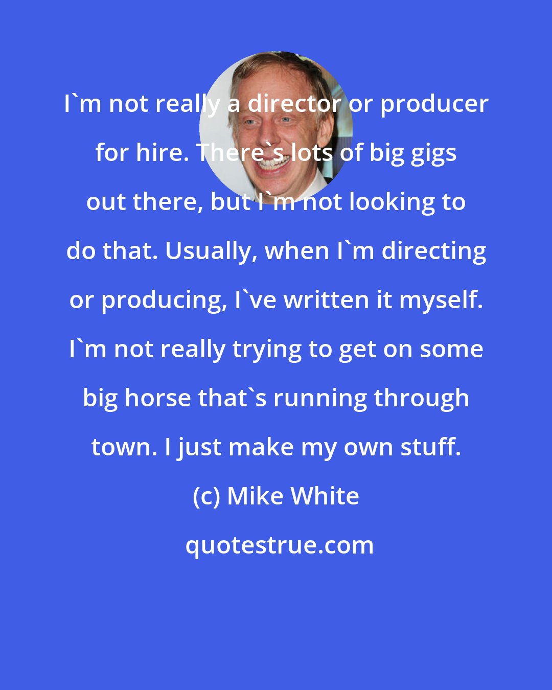 Mike White: I'm not really a director or producer for hire. There's lots of big gigs out there, but I'm not looking to do that. Usually, when I'm directing or producing, I've written it myself. I'm not really trying to get on some big horse that's running through town. I just make my own stuff.