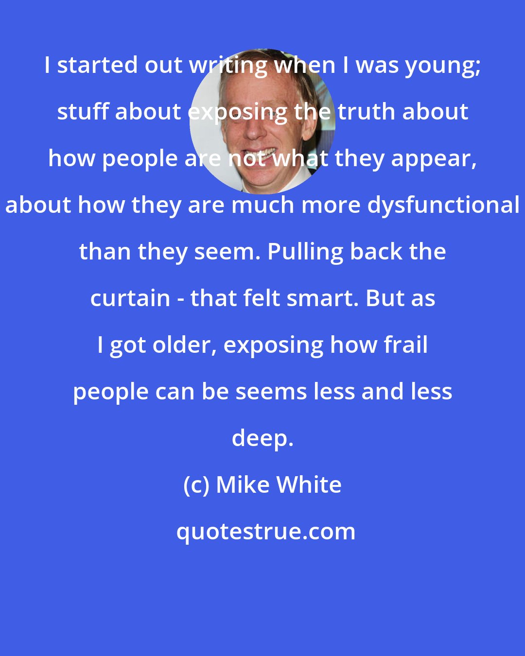 Mike White: I started out writing when I was young; stuff about exposing the truth about how people are not what they appear, about how they are much more dysfunctional than they seem. Pulling back the curtain - that felt smart. But as I got older, exposing how frail people can be seems less and less deep.