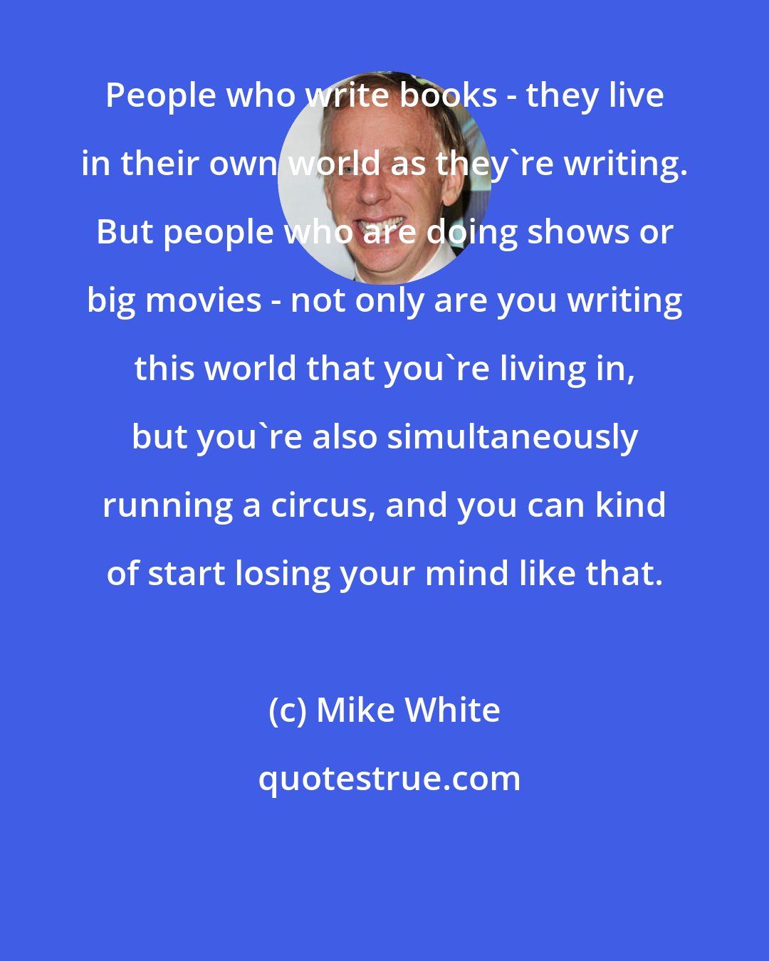 Mike White: People who write books - they live in their own world as they're writing. But people who are doing shows or big movies - not only are you writing this world that you're living in, but you're also simultaneously running a circus, and you can kind of start losing your mind like that.