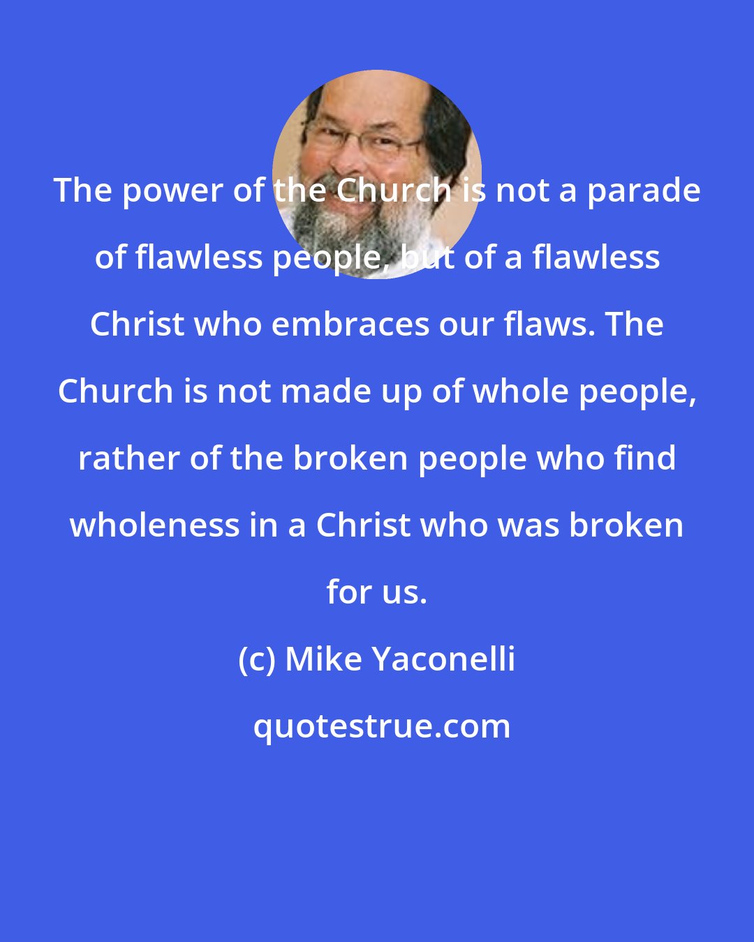 Mike Yaconelli: The power of the Church is not a parade of flawless people, but of a flawless Christ who embraces our flaws. The Church is not made up of whole people, rather of the broken people who find wholeness in a Christ who was broken for us.