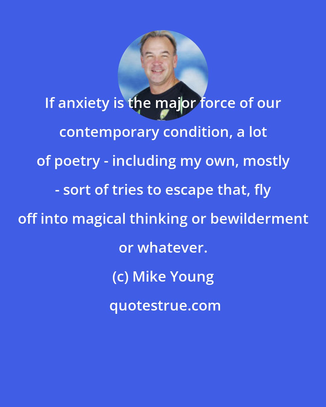 Mike Young: If anxiety is the major force of our contemporary condition, a lot of poetry - including my own, mostly - sort of tries to escape that, fly off into magical thinking or bewilderment or whatever.