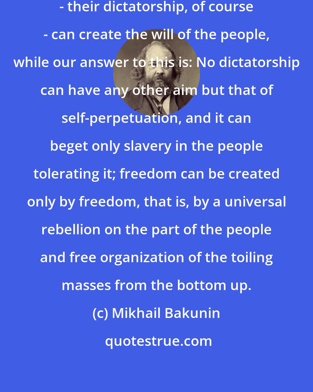 Mikhail Bakunin: They maintain that only a dictatorship - their dictatorship, of course - can create the will of the people, while our answer to this is: No dictatorship can have any other aim but that of self-perpetuation, and it can beget only slavery in the people tolerating it; freedom can be created only by freedom, that is, by a universal rebellion on the part of the people and free organization of the toiling masses from the bottom up.