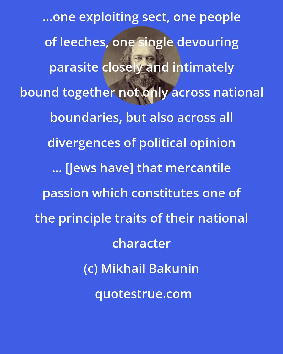 Mikhail Bakunin: ...one exploiting sect, one people of leeches, one single devouring parasite closely and intimately bound together not only across national boundaries, but also across all divergences of political opinion ... [Jews have] that mercantile passion which constitutes one of the principle traits of their national character