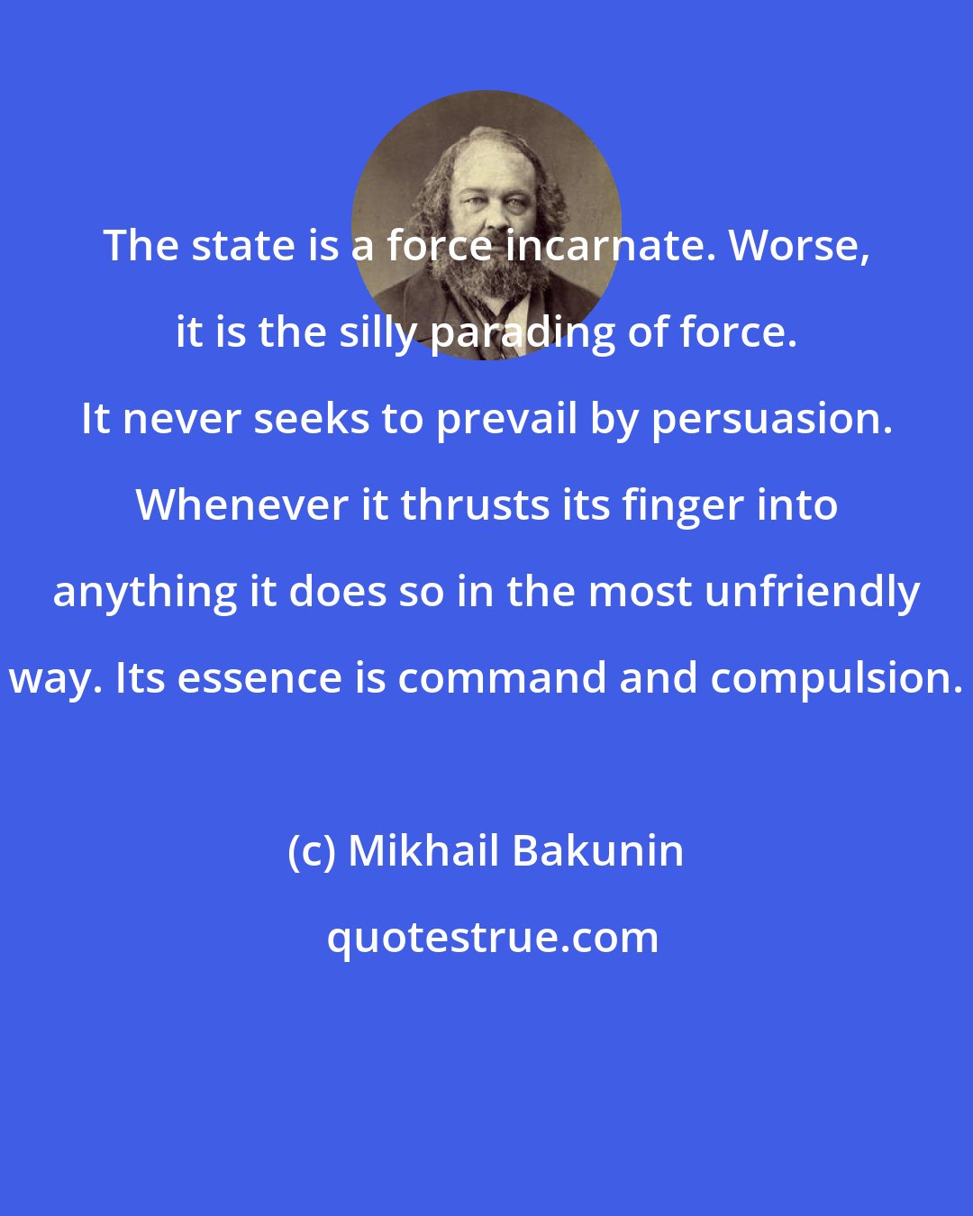 Mikhail Bakunin: The state is a force incarnate. Worse, it is the silly parading of force. It never seeks to prevail by persuasion. Whenever it thrusts its finger into anything it does so in the most unfriendly way. Its essence is command and compulsion.