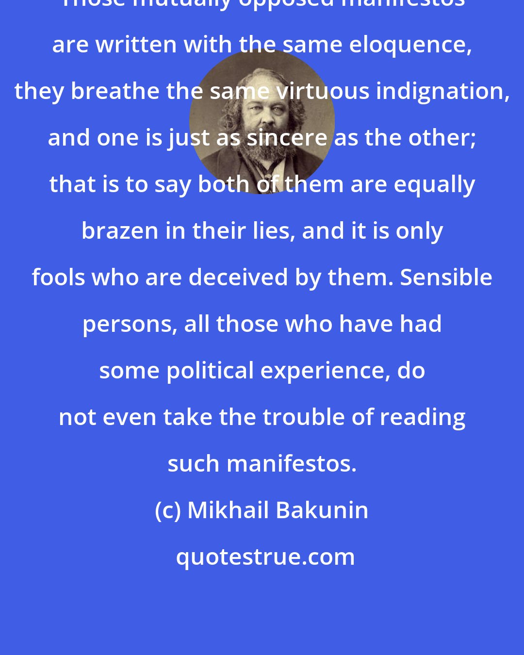 Mikhail Bakunin: Those mutually opposed manifestos are written with the same eloquence, they breathe the same virtuous indignation, and one is just as sincere as the other; that is to say both of them are equally brazen in their lies, and it is only fools who are deceived by them. Sensible persons, all those who have had some political experience, do not even take the trouble of reading such manifestos.