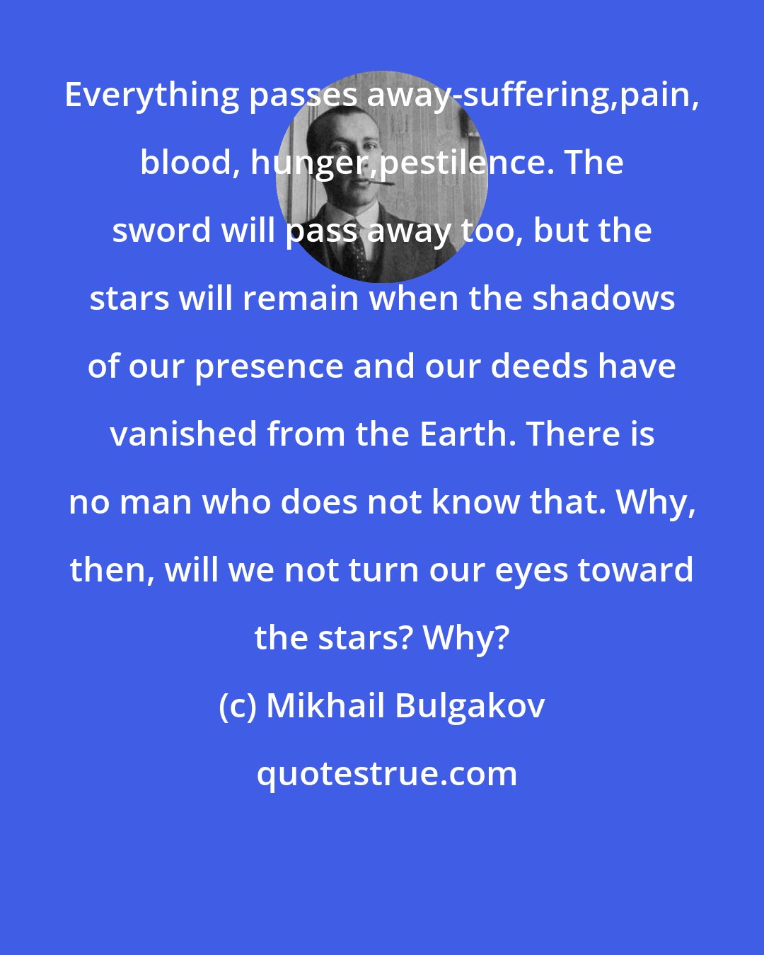Mikhail Bulgakov: Everything passes away-suffering,pain, blood, hunger,pestilence. The sword will pass away too, but the stars will remain when the shadows of our presence and our deeds have vanished from the Earth. There is no man who does not know that. Why, then, will we not turn our eyes toward the stars? Why?