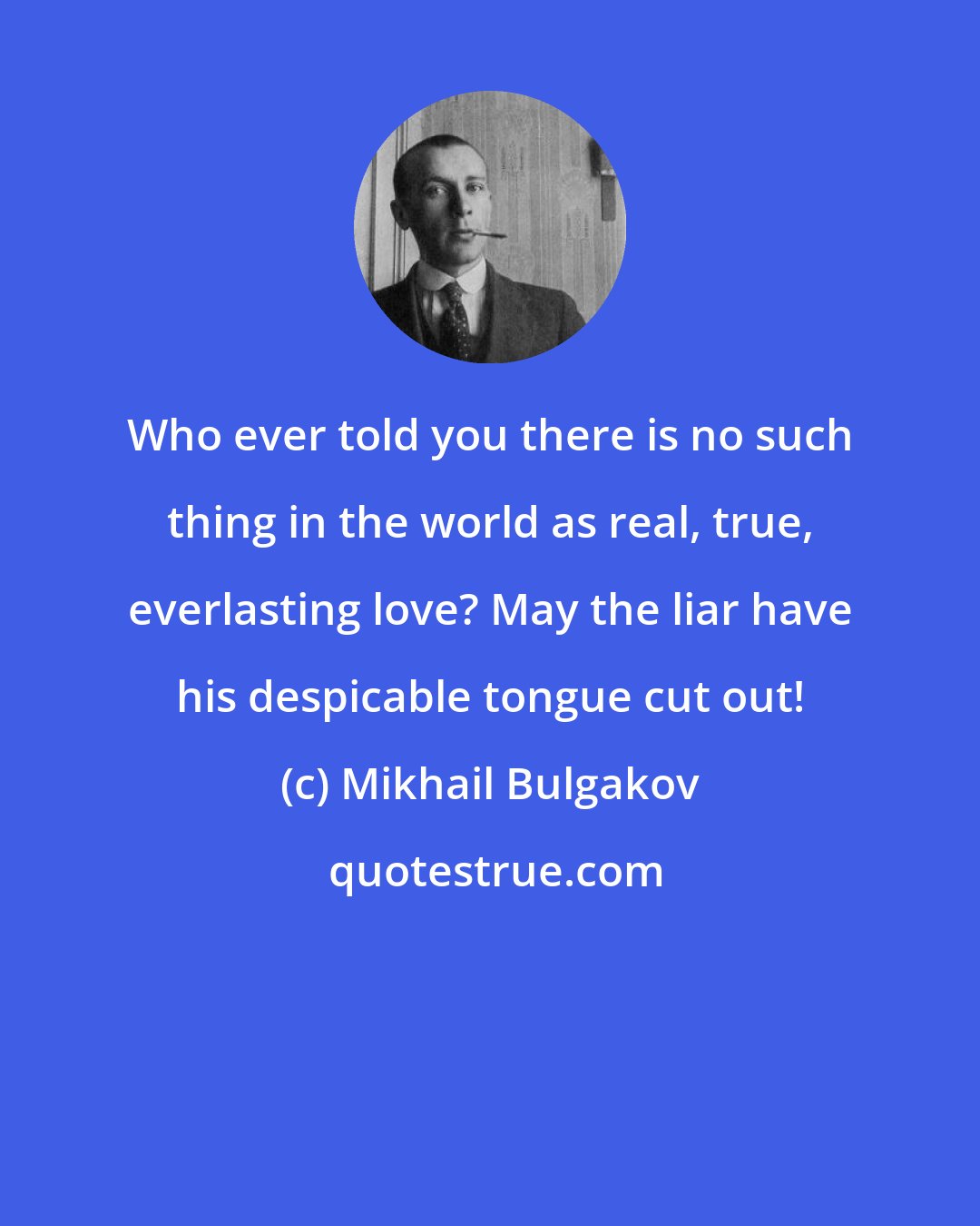 Mikhail Bulgakov: Who ever told you there is no such thing in the world as real, true, everlasting love? May the liar have his despicable tongue cut out!