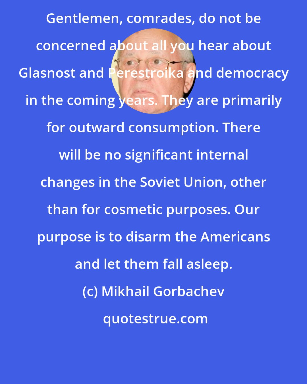 Mikhail Gorbachev: Gentlemen, comrades, do not be concerned about all you hear about Glasnost and Perestroika and democracy in the coming years. They are primarily for outward consumption. There will be no significant internal changes in the Soviet Union, other than for cosmetic purposes. Our purpose is to disarm the Americans and let them fall asleep.