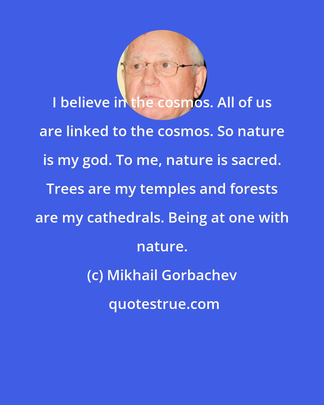 Mikhail Gorbachev: I believe in the cosmos. All of us are linked to the cosmos. So nature is my god. To me, nature is sacred. Trees are my temples and forests are my cathedrals. Being at one with nature.