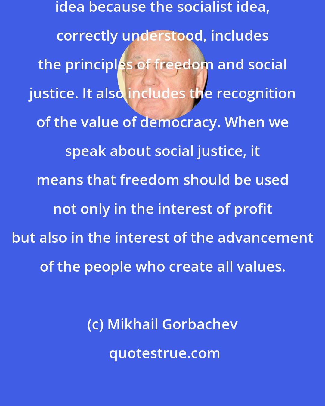 Mikhail Gorbachev: I'm still committed to the socialist idea because the socialist idea, correctly understood, includes the principles of freedom and social justice. It also includes the recognition of the value of democracy. When we speak about social justice, it means that freedom should be used not only in the interest of profit but also in the interest of the advancement of the people who create all values.