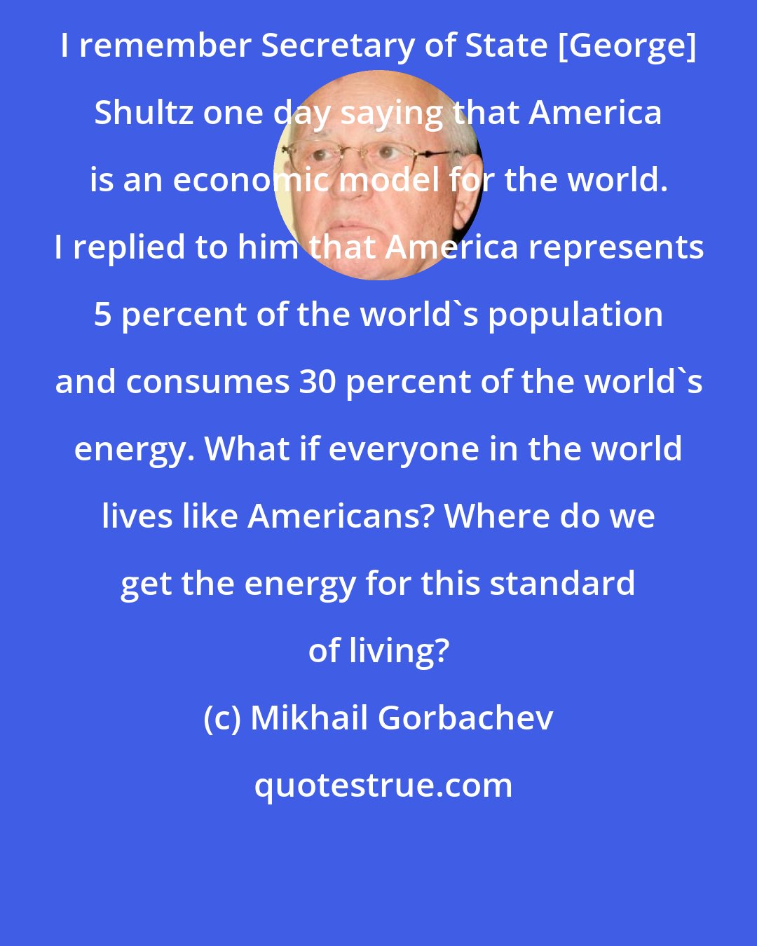 Mikhail Gorbachev: I remember Secretary of State [George] Shultz one day saying that America is an economic model for the world. I replied to him that America represents 5 percent of the world's population and consumes 30 percent of the world's energy. What if everyone in the world lives like Americans? Where do we get the energy for this standard of living?