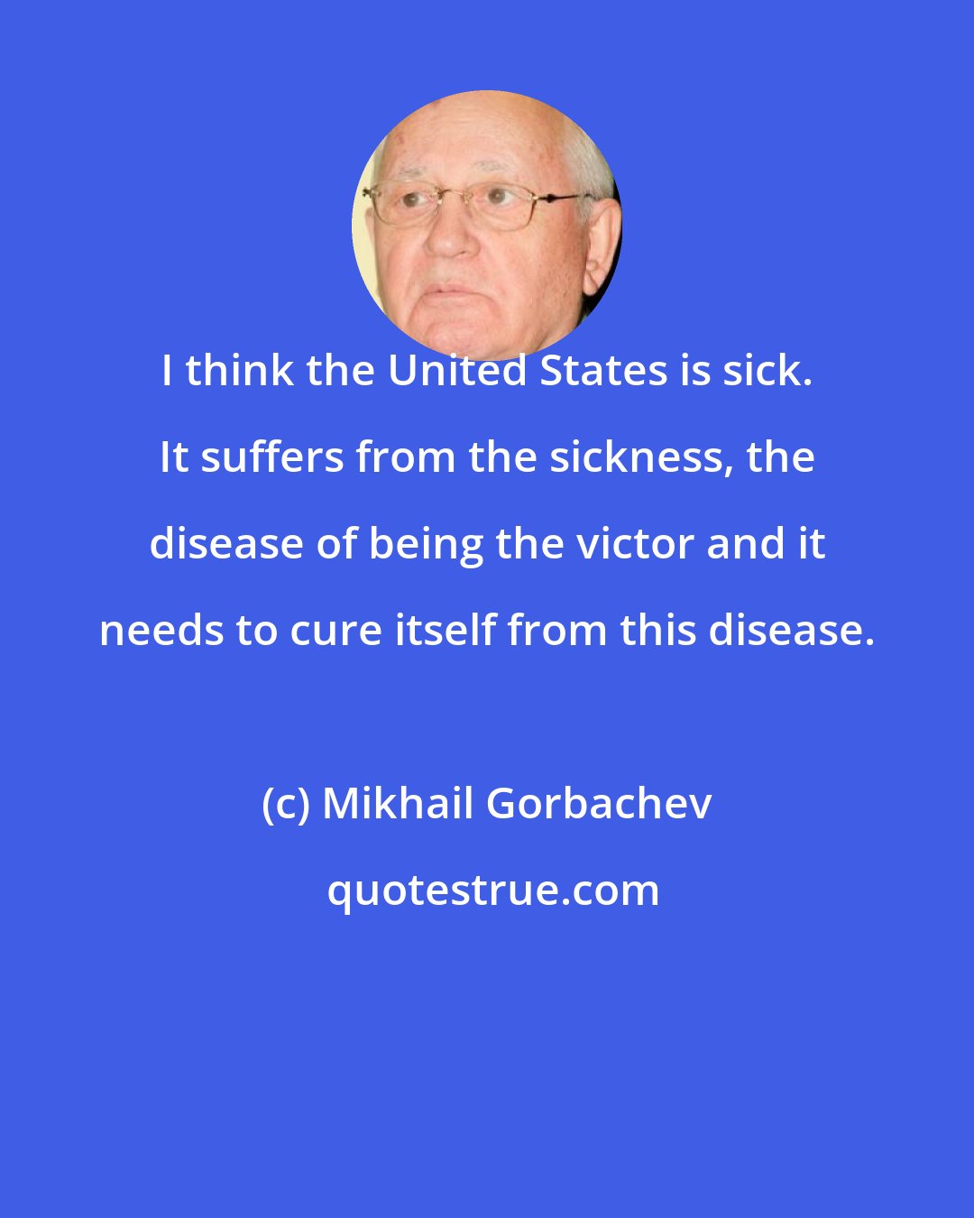 Mikhail Gorbachev: I think the United States is sick. It suffers from the sickness, the disease of being the victor and it needs to cure itself from this disease.