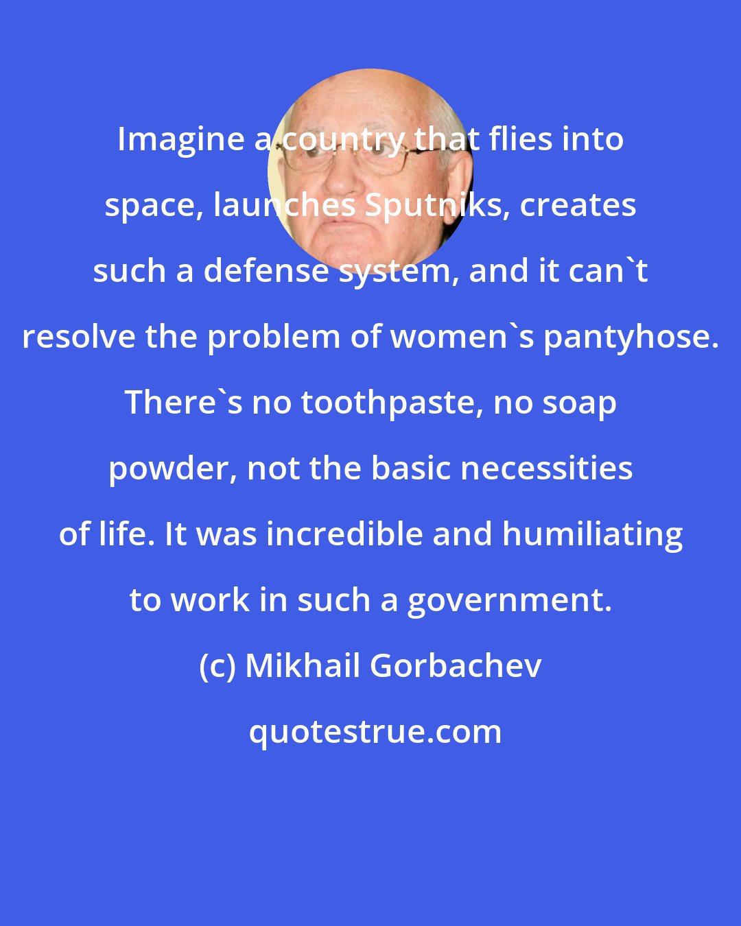 Mikhail Gorbachev: Imagine a country that flies into space, launches Sputniks, creates such a defense system, and it can't resolve the problem of women's pantyhose. There's no toothpaste, no soap powder, not the basic necessities of life. It was incredible and humiliating to work in such a government.