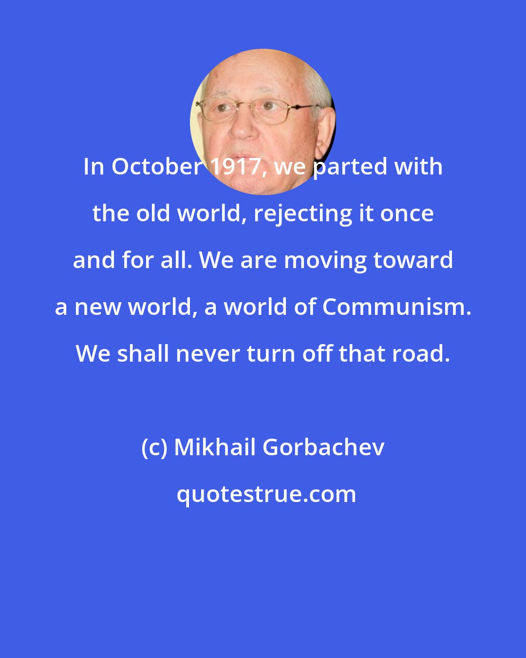 Mikhail Gorbachev: In October 1917, we parted with the old world, rejecting it once and for all. We are moving toward a new world, a world of Communism. We shall never turn off that road.