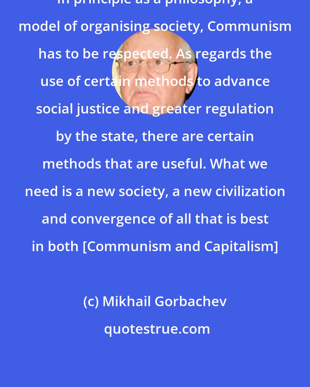 Mikhail Gorbachev: In principle as a philosophy, a model of organising society, Communism has to be respected. As regards the use of certain methods to advance social justice and greater regulation by the state, there are certain methods that are useful. What we need is a new society, a new civilization and convergence of all that is best in both [Communism and Capitalism]