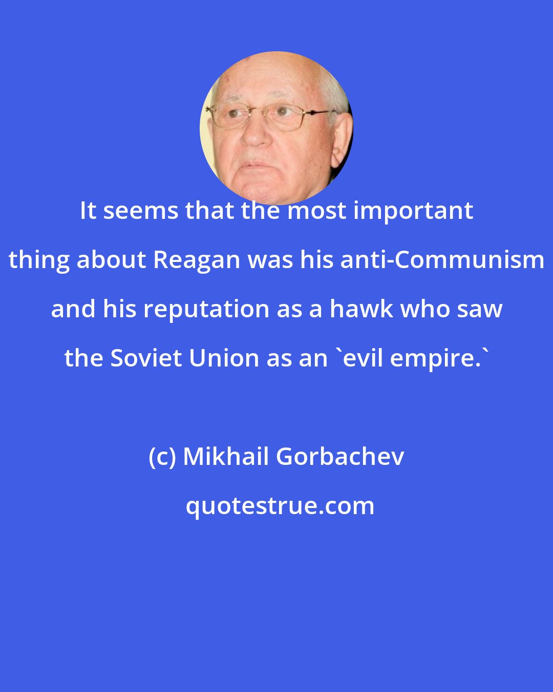 Mikhail Gorbachev: It seems that the most important thing about Reagan was his anti-Communism and his reputation as a hawk who saw the Soviet Union as an 'evil empire.'