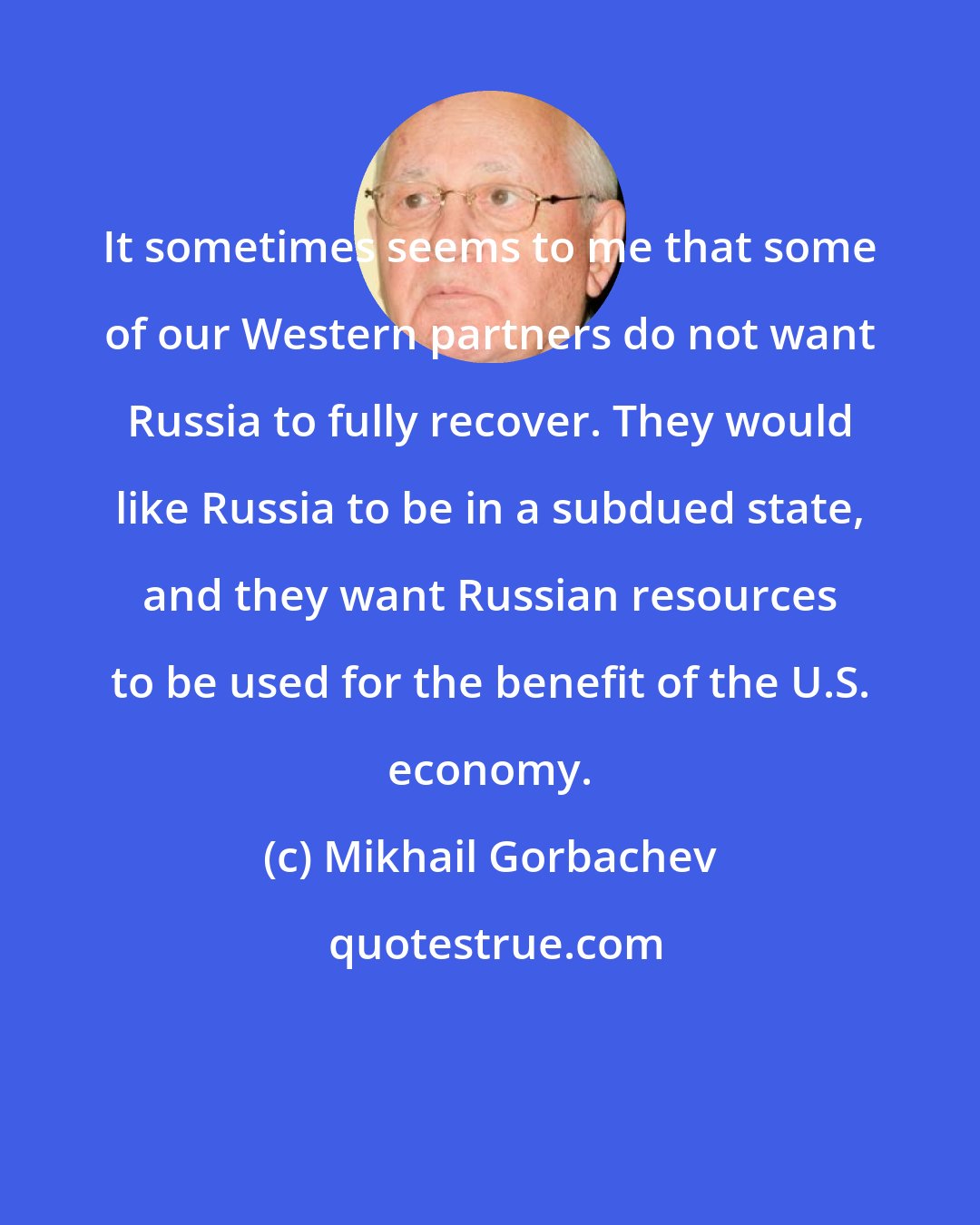 Mikhail Gorbachev: It sometimes seems to me that some of our Western partners do not want Russia to fully recover. They would like Russia to be in a subdued state, and they want Russian resources to be used for the benefit of the U.S. economy.