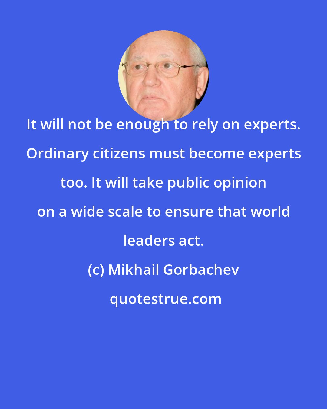 Mikhail Gorbachev: It will not be enough to rely on experts. Ordinary citizens must become experts too. It will take public opinion on a wide scale to ensure that world leaders act.
