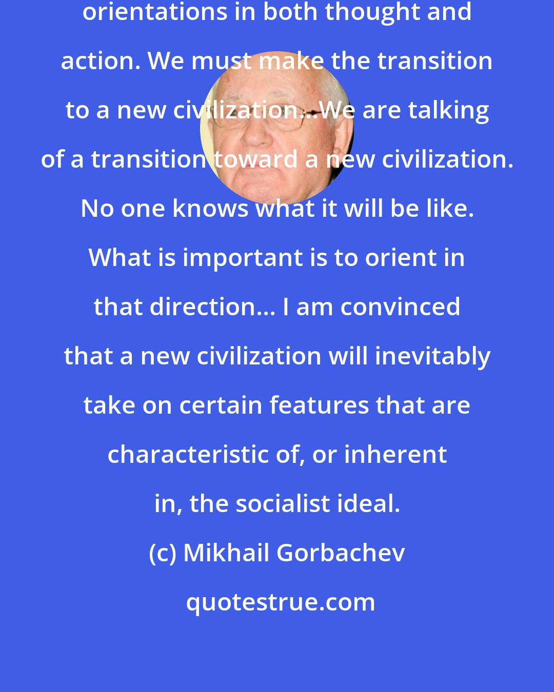Mikhail Gorbachev: New approaches are needed, new orientations in both thought and action. We must make the transition to a new civilization...We are talking of a transition toward a new civilization. No one knows what it will be like. What is important is to orient in that direction... I am convinced that a new civilization will inevitably take on certain features that are characteristic of, or inherent in, the socialist ideal.