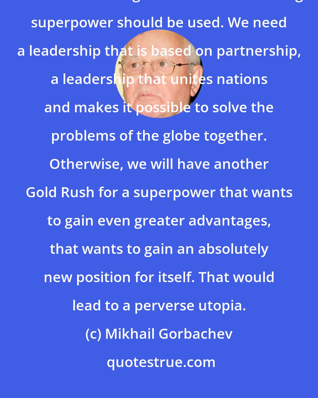 Mikhail Gorbachev: Not only America but all countries should think together about how the enormous might of the sole remaining superpower should be used. We need a leadership that is based on partnership, a leadership that unites nations and makes it possible to solve the problems of the globe together. Otherwise, we will have another Gold Rush for a superpower that wants to gain even greater advantages, that wants to gain an absolutely new position for itself. That would lead to a perverse utopia.