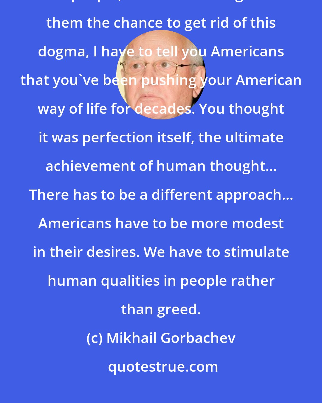 Mikhail Gorbachev: Now that we are rid of this syndrome of imposing the communist model on people, now that we've given them the chance to get rid of this dogma, I have to tell you Americans that you've been pushing your American way of life for decades. You thought it was perfection itself, the ultimate achievement of human thought... There has to be a different approach... Americans have to be more modest in their desires. We have to stimulate human qualities in people rather than greed.