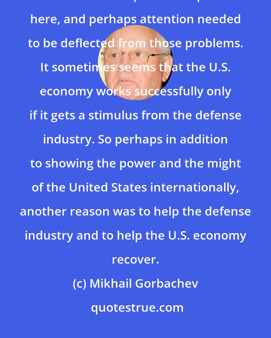 Mikhail Gorbachev: One of the reasons why this country undertook military action in Iraq was that there are quite a few problems here, and perhaps attention needed to be deflected from those problems. It sometimes seems that the U.S. economy works successfully only if it gets a stimulus from the defense industry. So perhaps in addition to showing the power and the might of the United States internationally, another reason was to help the defense industry and to help the U.S. economy recover.
