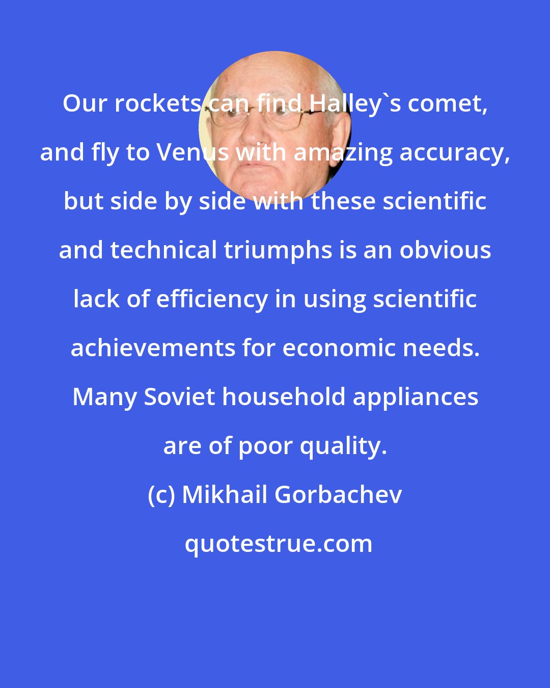 Mikhail Gorbachev: Our rockets can find Halley's comet, and fly to Venus with amazing accuracy, but side by side with these scientific and technical triumphs is an obvious lack of efficiency in using scientific achievements for economic needs. Many Soviet household appliances are of poor quality.