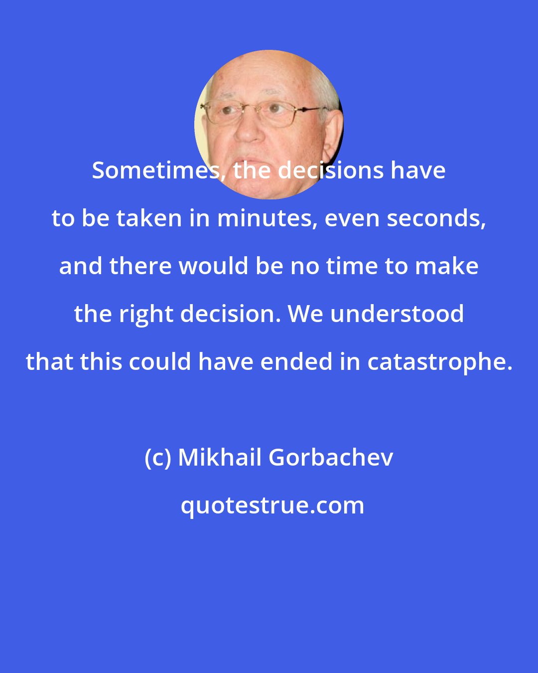 Mikhail Gorbachev: Sometimes, the decisions have to be taken in minutes, even seconds, and there would be no time to make the right decision. We understood that this could have ended in catastrophe.