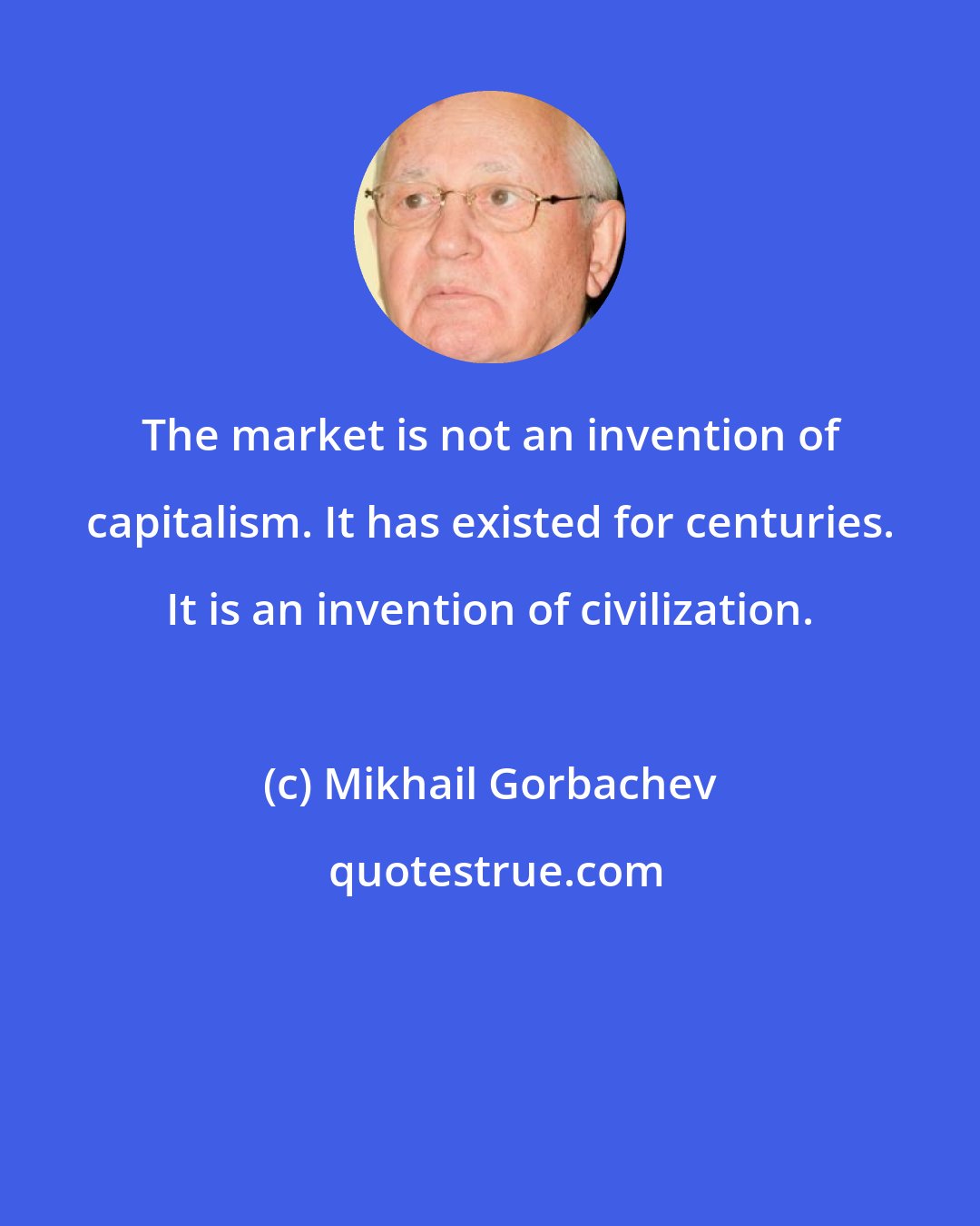 Mikhail Gorbachev: The market is not an invention of capitalism. It has existed for centuries. It is an invention of civilization.