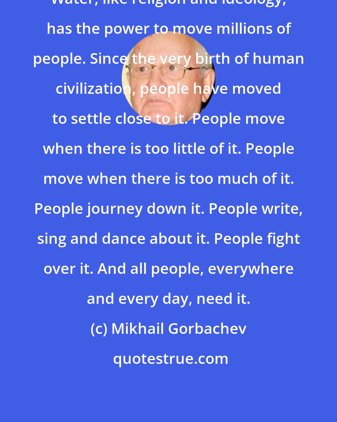 Mikhail Gorbachev: Water, like religion and ideology, has the power to move millions of people. Since the very birth of human civilization, people have moved to settle close to it. People move when there is too little of it. People move when there is too much of it. People journey down it. People write, sing and dance about it. People fight over it. And all people, everywhere and every day, need it.